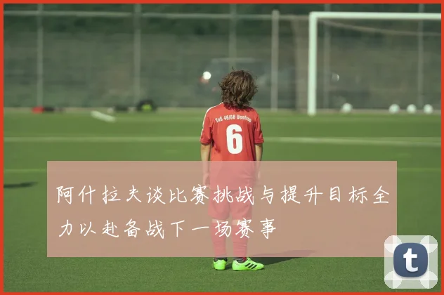 阿什拉夫谈比赛挑战与提升目标全力以赴备战下一场赛事