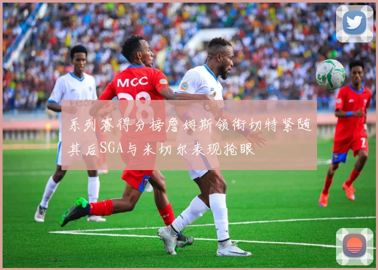 系列赛得分榜詹姆斯领衔切特紧随其后SGA与米切尔表现抢眼