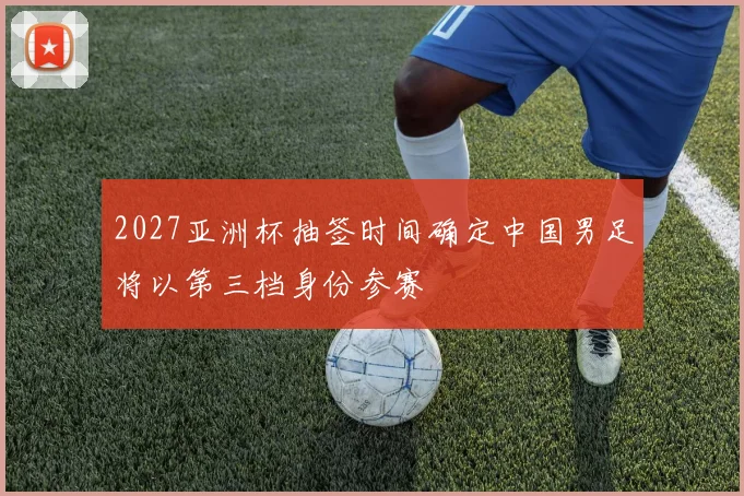 2027亚洲杯抽签时间确定中国男足将以第三档身份参赛