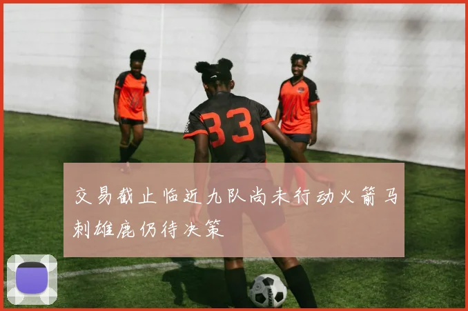 交易截止临近九队尚未行动火箭马刺雄鹿仍待决策