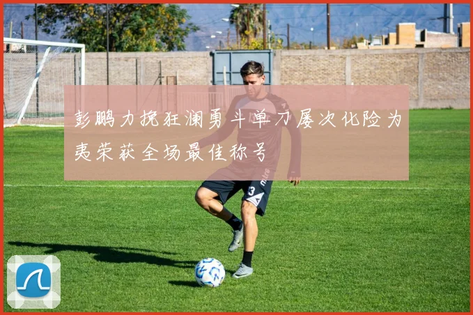 彭鹏力挽狂澜勇斗单刀屡次化险为夷荣获全场最佳称号