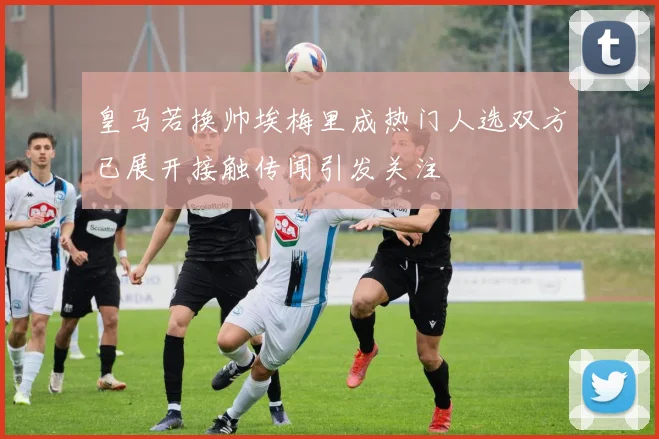 皇马若换帅埃梅里成热门人选双方已展开接触传闻引发关注
