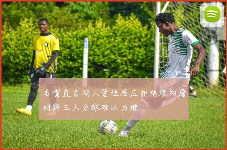 名嘴直言湖人管理层应拒绝续约詹姆斯三人分球难以为继