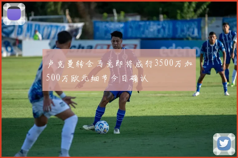 卢克曼转会马竞即将成行3500万加500万欧元细节今日确认