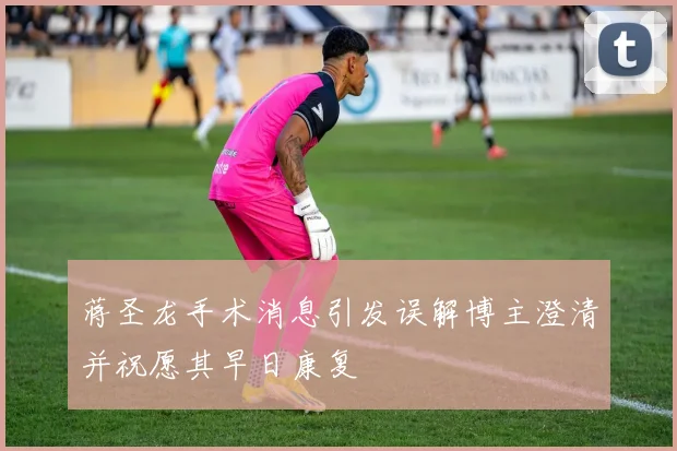 蒋圣龙手术消息引发误解博主澄清并祝愿其早日康复