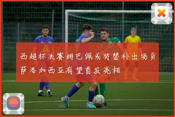 西超杯决赛姆巴佩或将替补出场贡萨洛加西亚有望首发亮相