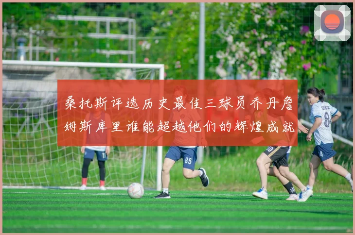 桑托斯评选历史最佳三球员乔丹詹姆斯库里谁能超越他们的辉煌成就