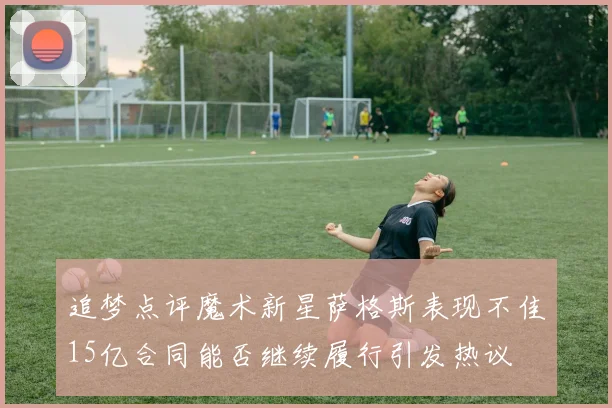 追梦点评魔术新星萨格斯表现不佳15亿合同能否继续履行引发热议