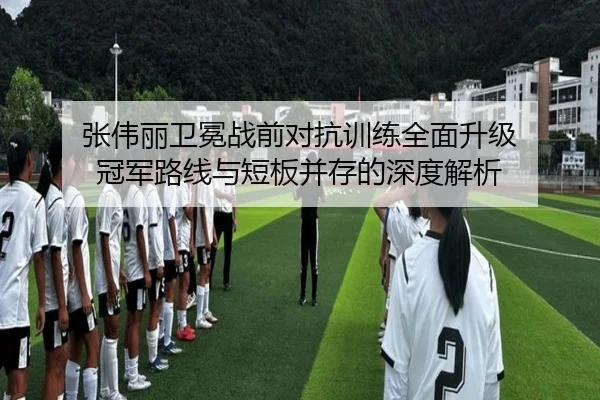 张伟丽卫冕战前对抗训练全面升级 冠军路线与短板并存的深度解析